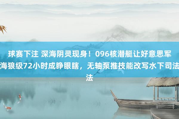 球赛下注 深海阴灵现身！096核潜艇让好意思军海狼级72小时成睁眼瞎，无轴泵推技能改写水下司法