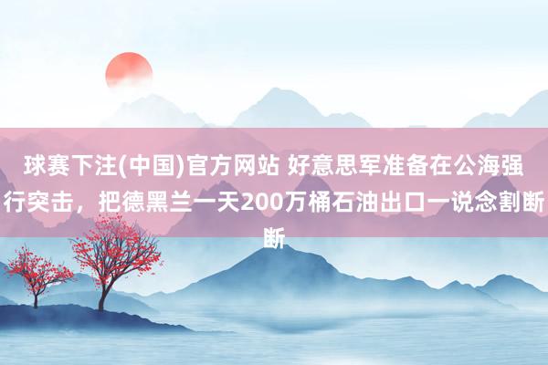 球赛下注(中国)官方网站 好意思军准备在公海强行突击，把德黑兰一天200万桶石油出口一说念割断