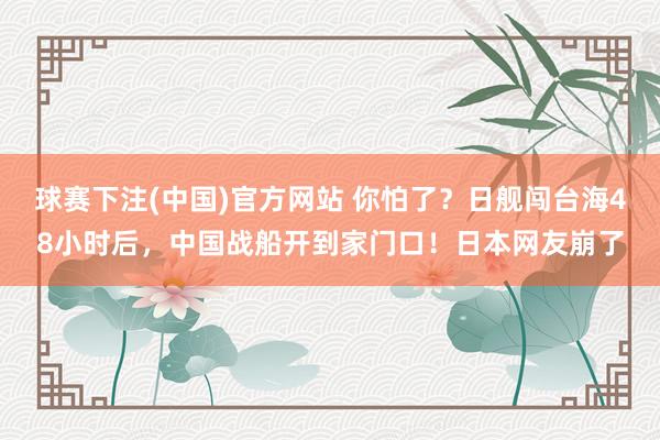 球赛下注(中国)官方网站 你怕了？日舰闯台海48小时后，中国战船开到家门口！日本网友崩了