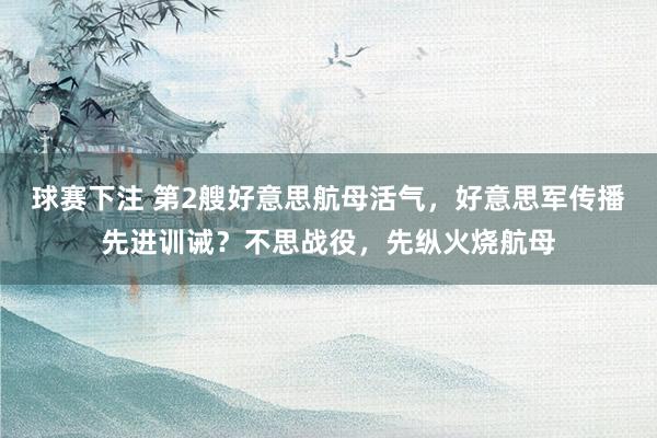 球赛下注 第2艘好意思航母活气，好意思军传播先进训诫？不思战役，先纵火烧航母