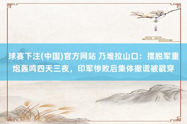 球赛下注(中国)官方网站 乃堆拉山口：摆脱军重炮轰鸣四天三夜，印军惨败后集体撒谎被戳穿