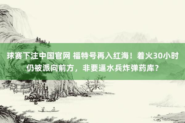 球赛下注中国官网 福特号再入红海！着火30小时仍被派向前方，非要逼水兵炸弹药库？