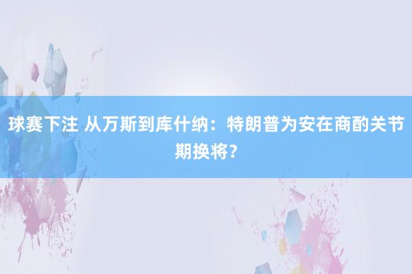 球赛下注 从万斯到库什纳：特朗普为安在商酌关节期换将？