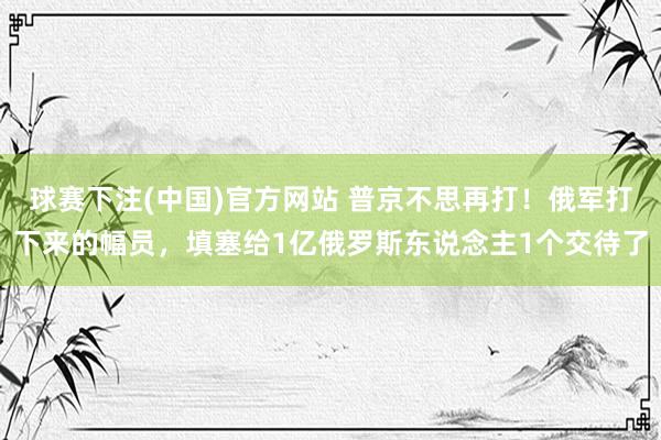 球赛下注(中国)官方网站 普京不思再打！俄军打下来的幅员，填塞给1亿俄罗斯东说念主1个交待了