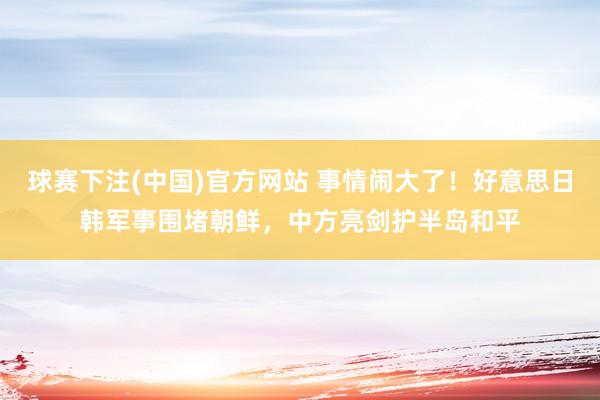 球赛下注(中国)官方网站 事情闹大了！好意思日韩军事围堵朝鲜，中方亮剑护半岛和平