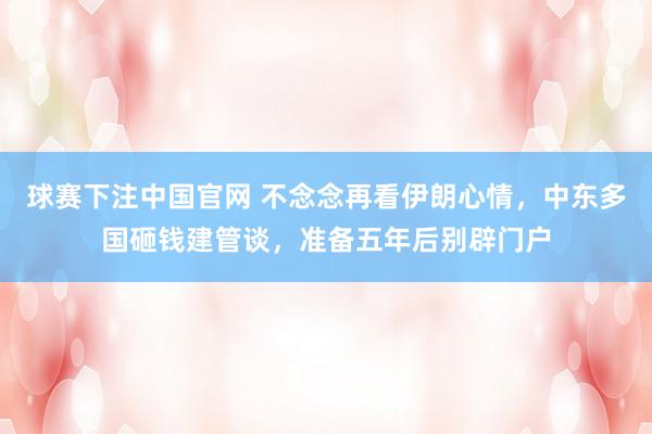 球赛下注中国官网 不念念再看伊朗心情，中东多国砸钱建管谈，准备五年后别辟门户