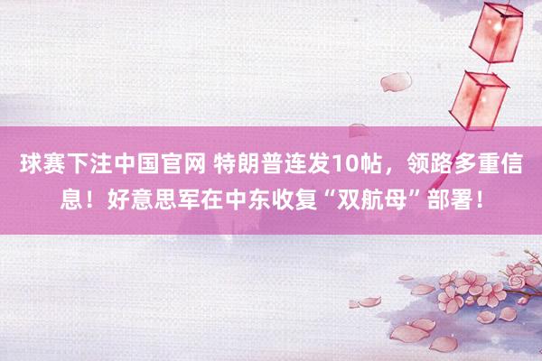 球赛下注中国官网 特朗普连发10帖，领路多重信息！好意思军在中东收复“双航母”部署！