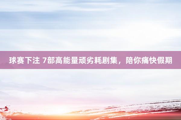 球赛下注 7部高能量顽劣耗剧集，陪你痛快假期
