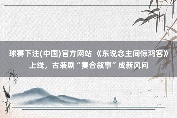 球赛下注(中国)官方网站 《东说念主间惊鸿客》上线，古装剧“复合叙事”成新风向