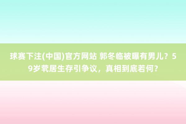 球赛下注(中国)官方网站 郭冬临被曝有男儿？59岁茕居生存引争议，真相到底若何？
