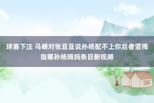 球赛下注 马頔对张豆豆说孙杨配不上你后者竖拇指曝孙杨姆妈条目删视频