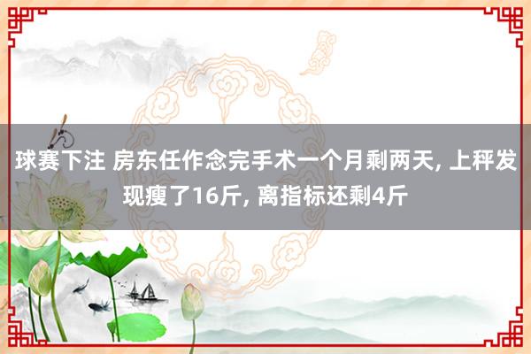 球赛下注 房东任作念完手术一个月剩两天， 上秤发现瘦了16斤， 离指标还剩4斤