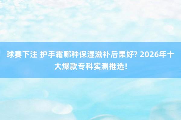 球赛下注 护手霜哪种保湿滋补后果好? 2026年十大爆款专科实测推选!