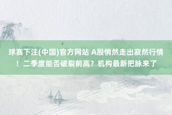 球赛下注(中国)官方网站 A股悄然走出寂然行情！二季度能否破裂前高？机构最新把脉来了