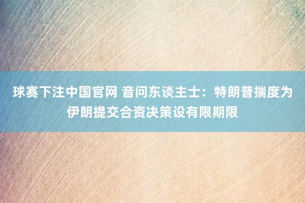 球赛下注中国官网 音问东谈主士：特朗普揣度为伊朗提交合资决策设有限期限