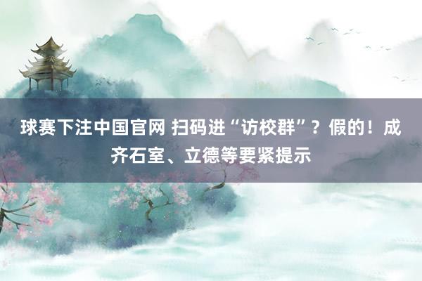 球赛下注中国官网 扫码进“访校群”？假的！成齐石室、立德等要紧提示