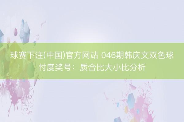 球赛下注(中国)官方网站 046期韩庆文双色球忖度奖号：质合比大小比分析