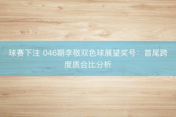 球赛下注 046期李敬双色球展望奖号：首尾跨度质合比分析
