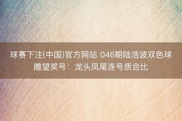 球赛下注(中国)官方网站 046期陆浩波双色球瞻望奖号：龙头凤尾连号质合比