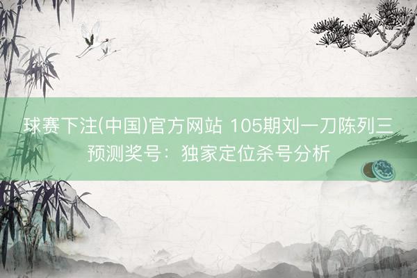 球赛下注(中国)官方网站 105期刘一刀陈列三预测奖号：独家定位杀号分析