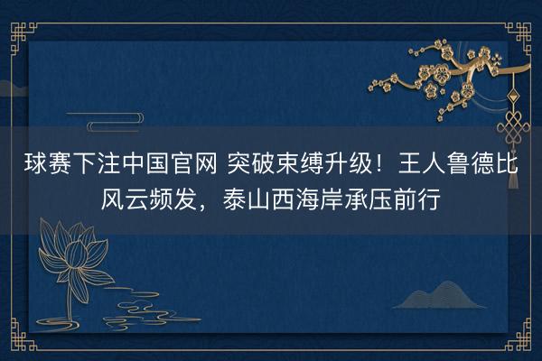球赛下注中国官网 突破束缚升级！王人鲁德比风云频发，泰山西海岸承压前行