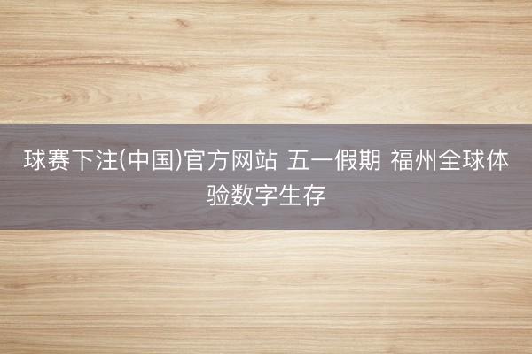 球赛下注(中国)官方网站 五一假期 福州全球体验数字生存