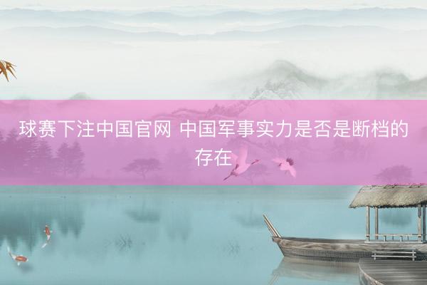 球赛下注中国官网 中国军事实力是否是断档的存在