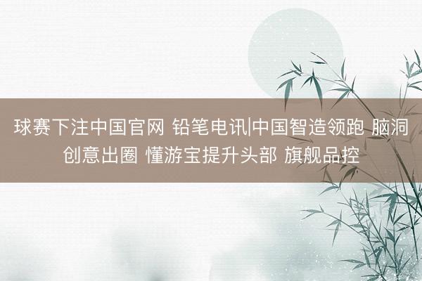 球赛下注中国官网 铅笔电讯|中国智造领跑 脑洞创意出圈 懂游宝提升头部 旗舰品控