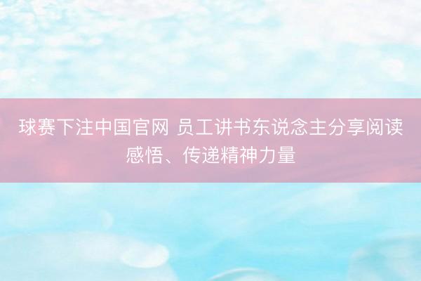 球赛下注中国官网 员工讲书东说念主分享阅读感悟、传递精神力量