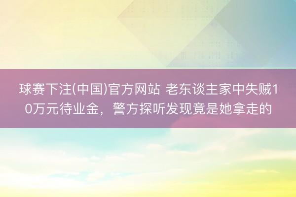 球赛下注(中国)官方网站 老东谈主家中失贼10万元待业金，警方探听发现竟是她拿走的