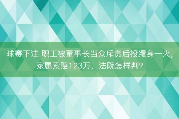 球赛下注 职工被董事长当众斥责后投缳身一火，家属索赔123万，法院怎样判？