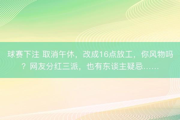 球赛下注 取消午休，改成16点放工，你风物吗？网友分红三派，也有东谈主疑忌……