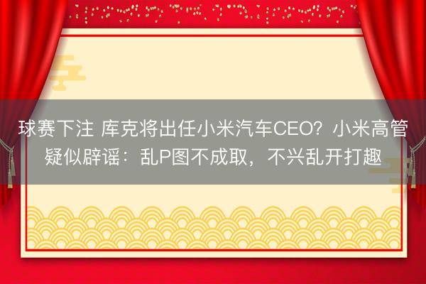 球赛下注 库克将出任小米汽车CEO？小米高管疑似辟谣：乱P图不成取，不兴乱开打趣