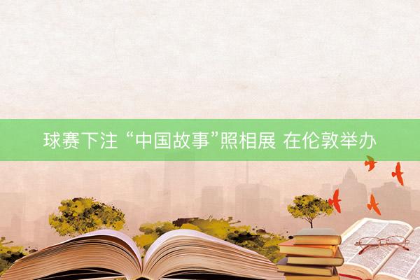 球赛下注 “中国故事”照相展 在伦敦举办