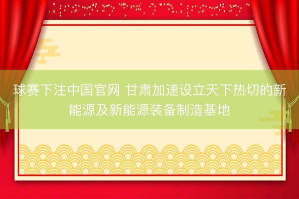 球赛下注中国官网 甘肃加速设立天下热切的新能源及新能源装备制造基地