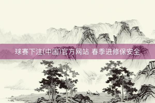球赛下注(中国)官方网站 春季进修保安全