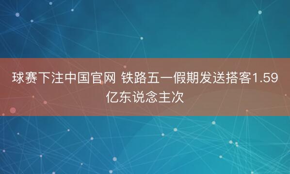 球赛下注中国官网 铁路五一假期发送搭客1.59亿东说念主次