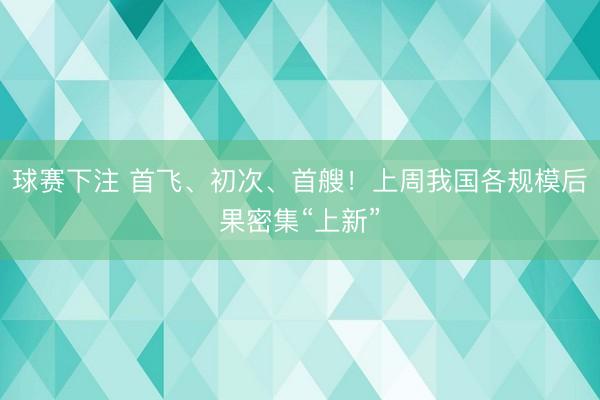 球赛下注 首飞、初次、首艘！上周我国各规模后果密集“上新”
