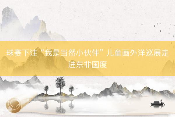 球赛下注 “我是当然小伙伴” 儿童画外洋巡展走进东非国度