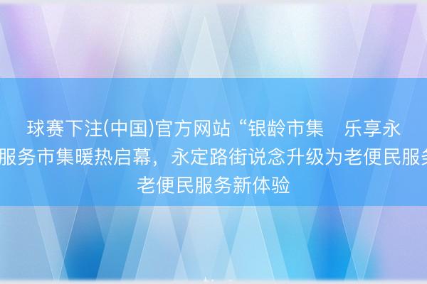 球赛下注(中国)官方网站 “银龄市集・乐享永定”民生服务市集暖热启幕，永定路街说念升级为老便民服务新体验
