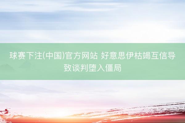 球赛下注(中国)官方网站 好意思伊枯竭互信导致谈判堕入僵局