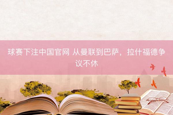 球赛下注中国官网 从曼联到巴萨，拉什福德争议不休